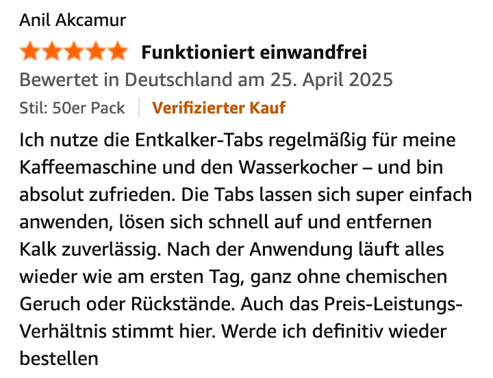 Amazon-Bewertung von Anil Akcamur, 5 von 5 Sternen, „Funktioniert einwandfrei“, Verifizierter Kauf, 25. April 2025: Ich nutze die Entkalker-Tabs regelmäßig für meine Kaffeemaschine und den Wasserkocher – und bin absolut zufrieden. Die Tabs lassen sich super einfach anwenden, lösen sich schnell auf und entfernen Kalk zuverlässig. Nach der Anwendung läuft alles wieder wie am ersten Tag, ganz ohne chemischen Geruch oder Rückstände. Auch das Preis-Leistungs-Verhältnis stimmt hier. Werde ich definitiv wieder bestellen