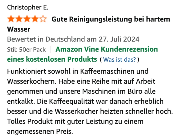 Amazon-Bewertung von Christopher E., 4 von 5 Sternen, „Gute Reinigungsleistung bei hartem Wasser“, Amazon Vine Kundenrezension eines kostenlosen Produkts, 27. Juli 2024: Funktioniert sowohl in Kaffeemaschinen und Wasserkochern. Habe eine Reihe mit auf Arbeit genommen und unsere Maschinen im Büro alle entkalkt. Die Kaffeequalität war danach erheblich besser und die Wasserkocher heizten schneller hoch. Tolles Produkt mit guter Leistung zu einem angemessenen Preis.