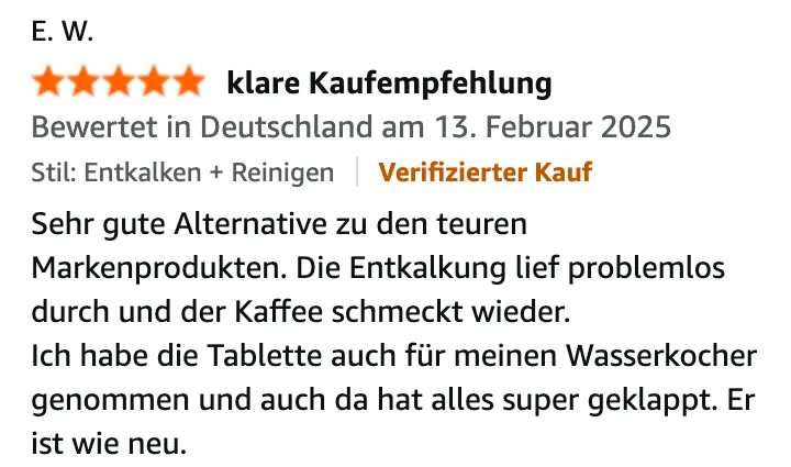 Amazon-Bewertung von E. W., 5 von 5 Sternen, „klare Kaufempfehlung“, Variante Entkalken + Reinigen, Verifizierter Kauf, 13. Februar 2025: Sehr gute Alternative zu den teuren Markenprodukten. Die Entkalkung lief problemlos durch und der Kaffee schmeckt wieder. Ich habe die Tablette auch für meinen Wasserkocher genommen und auch da hat alles super geklappt. Er ist wie neu.