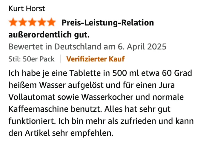 Amazon-Bewertung von Kurt Horst, 5 von 5 Sternen, „Preis-Leistung-Relation außerordentlich gut.“, Verifizierter Kauf, 6. April 2025: Ich habe je eine Tablette in 500 ml etwa 60 Grad heißem Wasser aufgelöst und für einen Jura Vollautomat sowie Wasserkocher und normale Kaffeemaschine benutzt. Alles hat sehr gut funktioniert. Ich bin mehr als zufrieden und kann den Artikel sehr empfehlen.