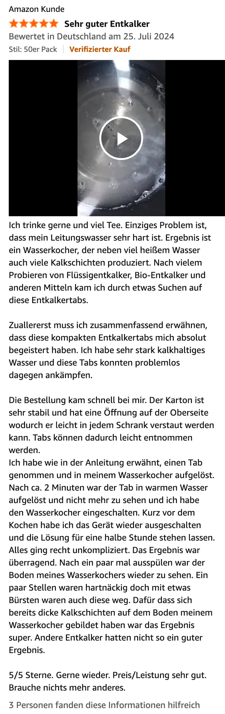 Amazon-Bewertung von Amazon Kunde, 5 von 5 Sternen, „Sehr guter Entkalker“, Verifizierter Kauf, 25. Juli 2024, mit Video: Ich trinke gerne und viel Tee. Einziges Problem ist, dass mein Leitungswasser sehr hart ist. Ergebnis ist ein Wasserkocher, der neben viel heißem Wasser auch viele Kalkschichten produziert. Nach vielem Probieren von Flüssigentkalker, Bio-Entkalker und anderen Mitteln kam ich durch etwas Suchen auf diese Entkalkertabs. Zuallererst muss ich zusammenfassend erwähnen, dass diese kompakten Entkalkertabs mich absolut begeistert haben. Ich habe sehr stark kalkhaltiges Wasser und diese Tabs konnten problemlos dagegen ankämpfen. Die Bestellung kam schnell bei mir. Der Karton ist sehr stabil und hat eine Öffnung auf der Oberseite wodurch er leicht in jedem Schrank verstaut werden kann. Tabs können dadurch leicht entnommen werden. Ich habe wie in der Anleitung erwähnt, einen Tab genommen und in meinem Wasserkocher aufgelöst. Nach ca. 2 Minuten war der Tab in warmen Wasser aufgelöst und nicht mehr zu sehen und ich habe den Wasserkocher eingeschalten. Kurz vor dem Kochen habe ich das Gerät wieder ausgeschalten und die Lösung für eine halbe Stunde stehen lassen. Alles ging recht unkompliziert. Das Ergebnis war überragend. Nach ein paar mal ausspülen war der Boden meines Wasserkochers wieder zu sehen. Ein paar Stellen waren hartnäckig doch mit etwas Bürsten waren auch diese weg. Dafür dass sich bereits dicke Kalkschichten auf dem Boden meinem Wasserkocher gebildet haben war das Ergebnis super. Andere Entkalker hatten nicht so ein guter Ergebnis. 5/5 Sterne. Gerne wieder. Preis/Leistung sehr gut. Brauche nichts mehr anderes.